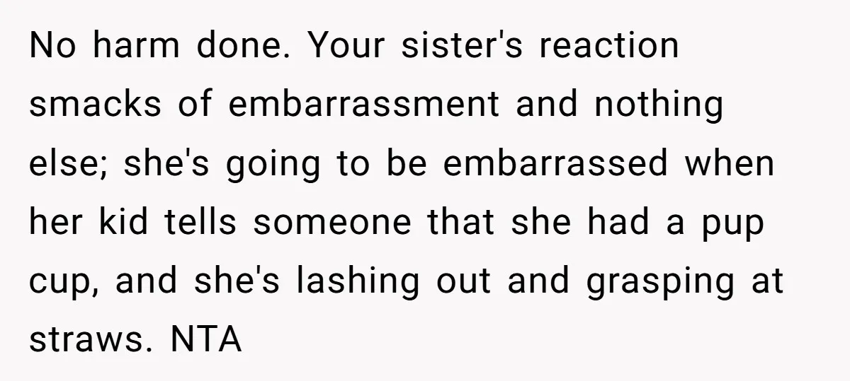 No harm done. Your sister's reaction smacks of embarrassment and nothing else; she's going to be embarrassed when her kid tells someone that she had a pup cup, and she's...