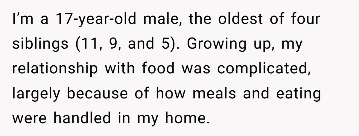 I’m a 17-year-old male, the oldest of four siblings (11, 9, and 5). Growing up, my relationship with food was complicated, largely because of how meals and eating were handled...