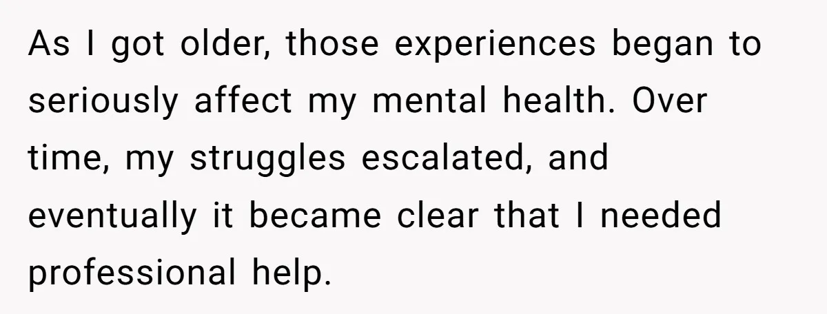 As I got older, those experiences began to seriously affect my mental health. Over time, my struggles escalated, and eventually it became clear that I needed professional help.