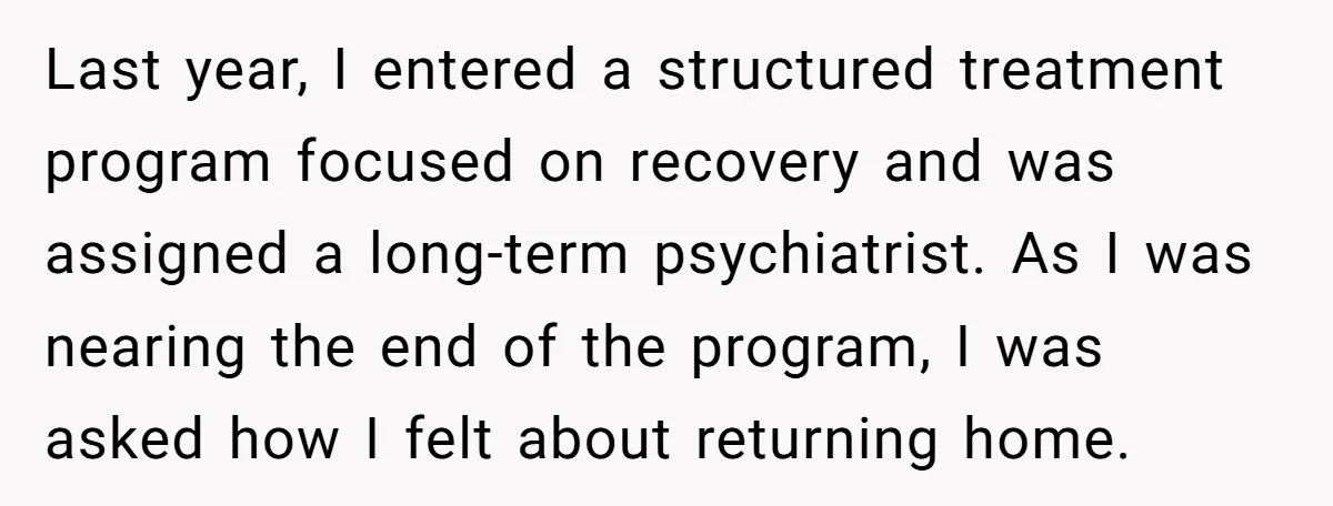 Last year, I entered a structured treatment program focused on recovery and was assigned a long-term psychiatrist. As I was nearing the end of the program, I was asked how...