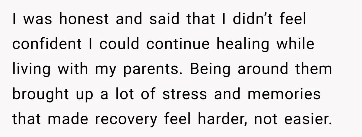 I was honest and said that I didn’t feel confident I could continue healing while living with my parents. Being around them brought up a lot of stress and memories...