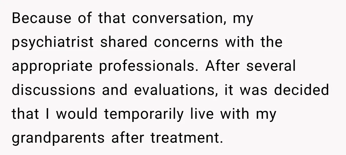 Because of that conversation, my psychiatrist shared concerns with the appropriate professionals. After several discussions and evaluations, it was decided that I would temporarily live with my grandparents after treatment.