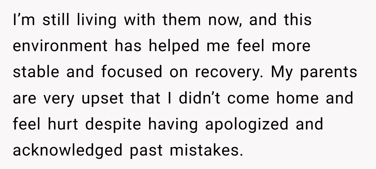 I’m still living with them now, and this environment has helped me feel more stable and focused on recovery. My parents are very upset that I didn’t come home and...