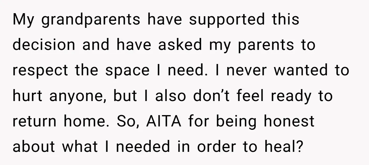 My grandparents have supported this decision and have asked my parents to respect the space I need. I never wanted to hurt anyone, but I also don’t feel ready to...