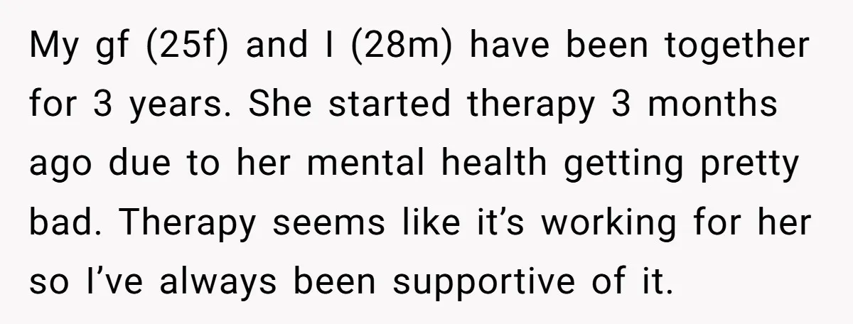 My gf (25f) and I (28m) have been together for 3 years. She started therapy 3 months ago due to her mental health getting pretty bad. Therapy seems like it’s...