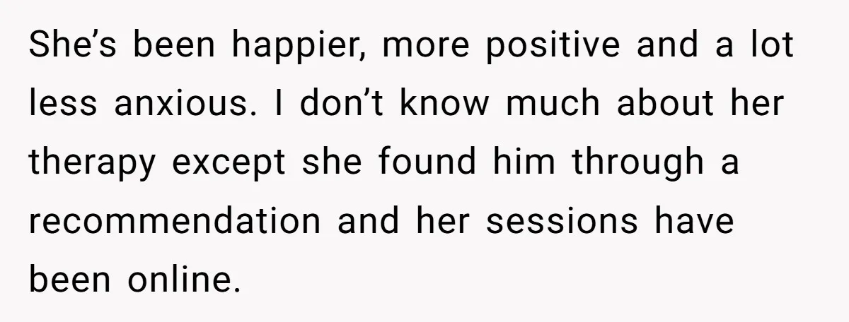 She’s been happier, more positive and a lot less anxious. I don’t know much about her therapy except she found him through a recommendation and her sessions have been online.