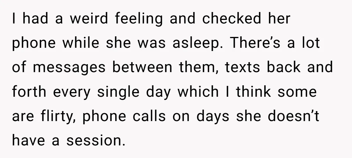 I had a weird feeling and checked her phone while she was asleep. There’s a lot of messages between them, texts back and forth every single day which I think...