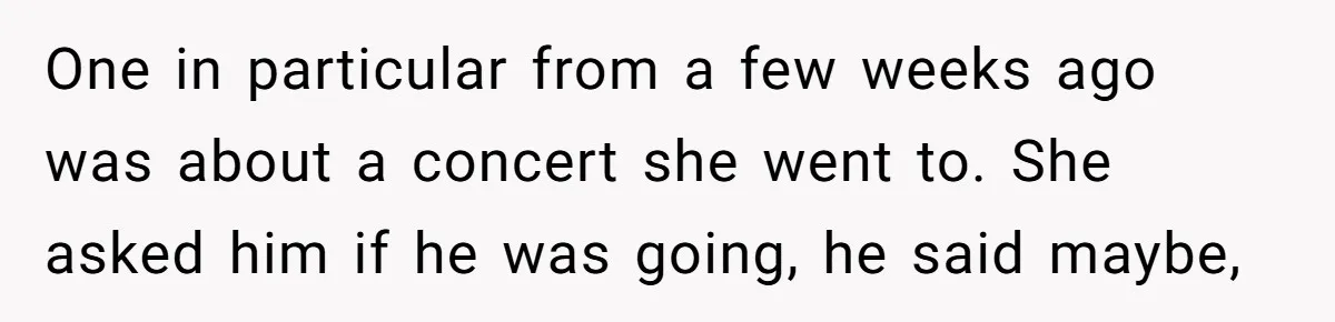 One in particular from a few weeks ago was about a concert she went to. She asked him if he was going, he said maybe,