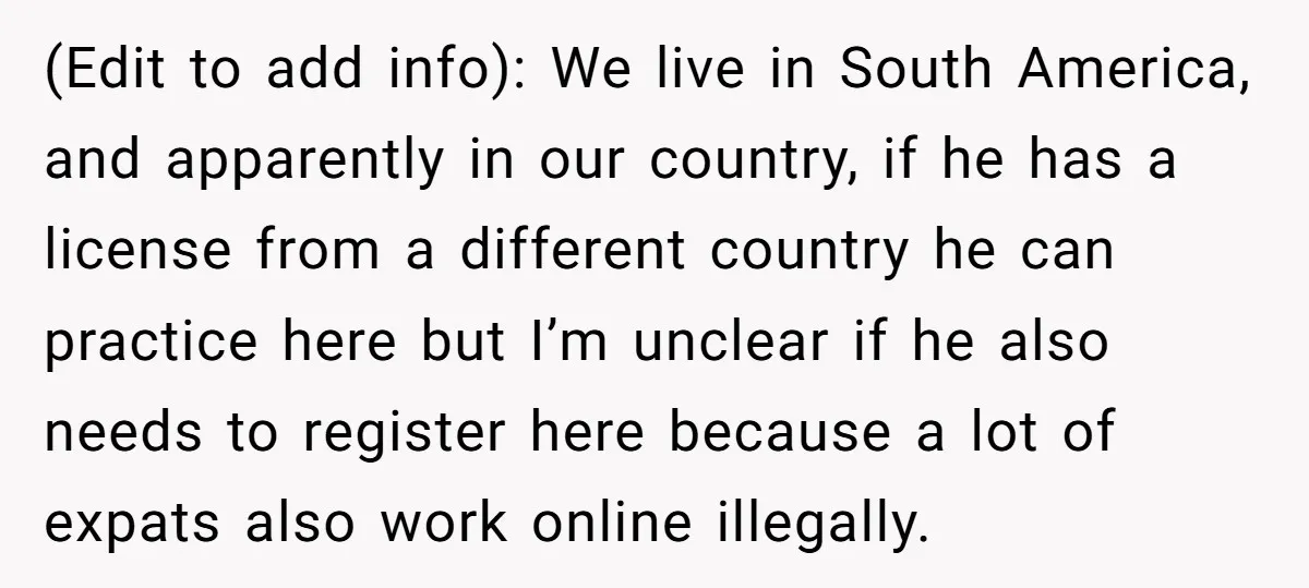 (Edit to add info): We live in South America, and apparently in our country, if he has a license from a different country he can practice here but I’m unclear...