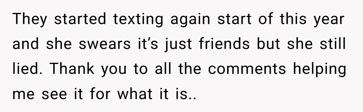 They started texting again start of this year and she swears it’s just friends but she still lied. Thank you to all the comments helping me see it for what...