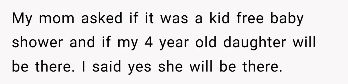 My mom asked if it was a kid free baby shower and if my 4 year old daughter will be there. I said yes she will be there.