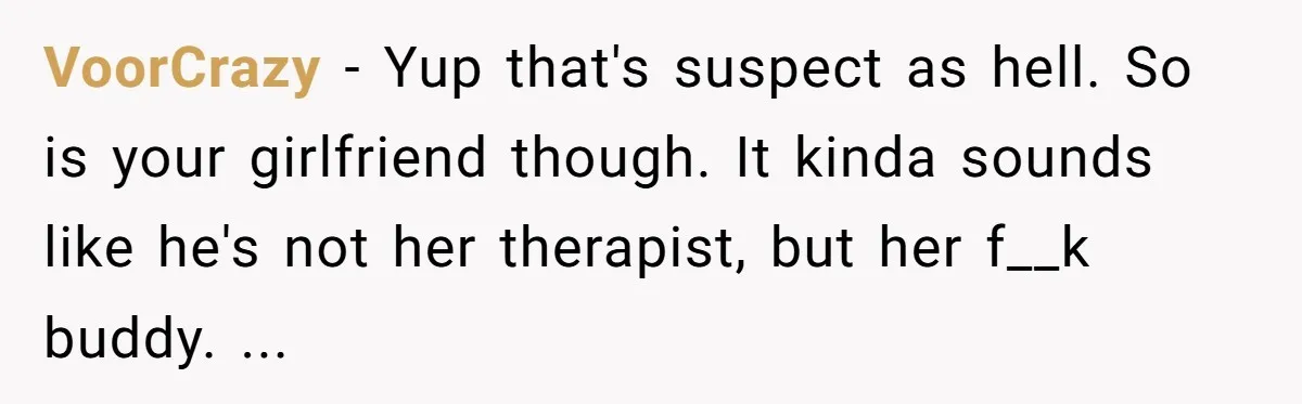 VoorCrazy − Yup that's suspect as hell. So is your girlfriend though. It kinda sounds like he's not her therapist, but her f__k buddy. ...
