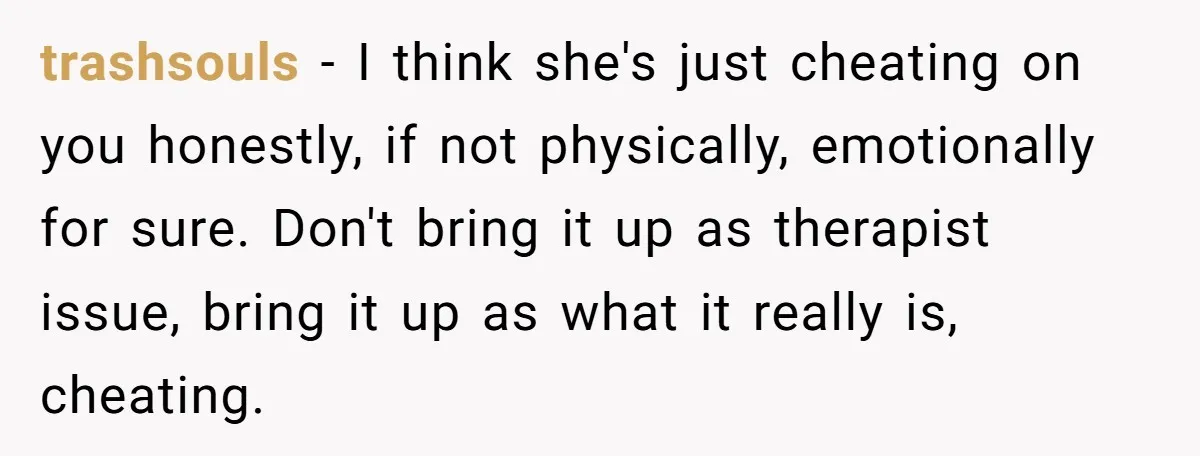 trashsouls − I think she's just cheating on you honestly, if not physically, emotionally for sure. Don't bring it up as therapist issue, bring it up as what it really...