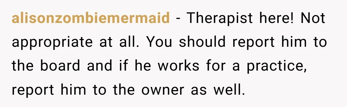 alisonzombiemermaid − Therapist here! Not appropriate at all. You should report him to the board and if he works for a practice, report him to the owner as well.