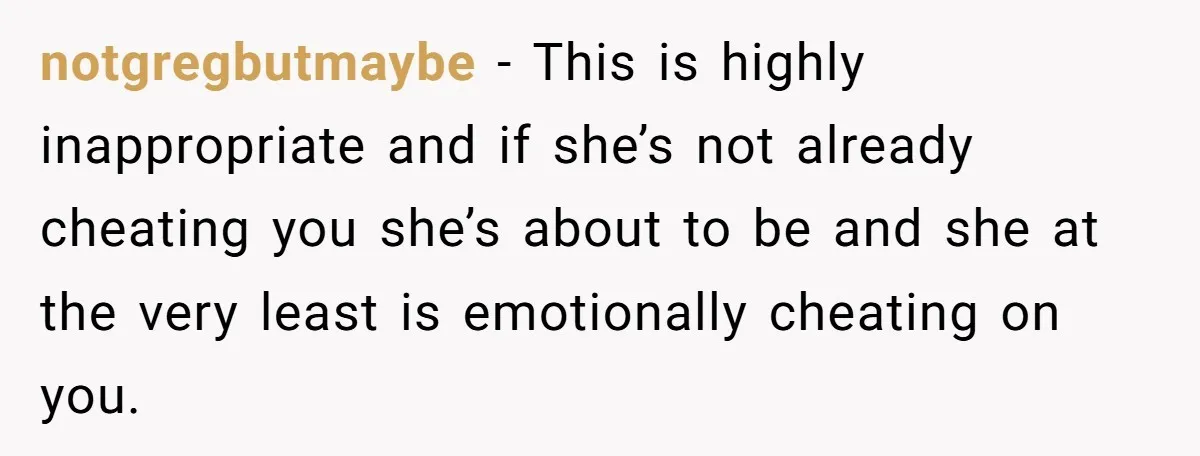 notgregbutmaybe − This is highly inappropriate and if she’s not already cheating you she’s about to be and she at the very least is emotionally cheating on you.