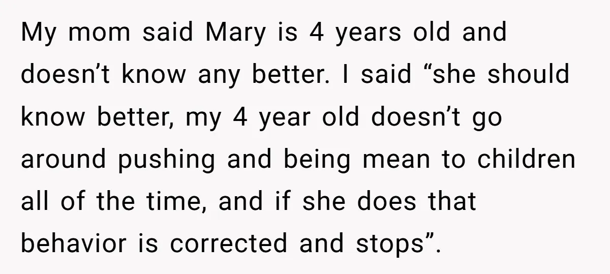 My mom said Mary is 4 years old and doesn’t know any better. I said “she should know better, my 4 year old doesn’t go around pushing and being mean...