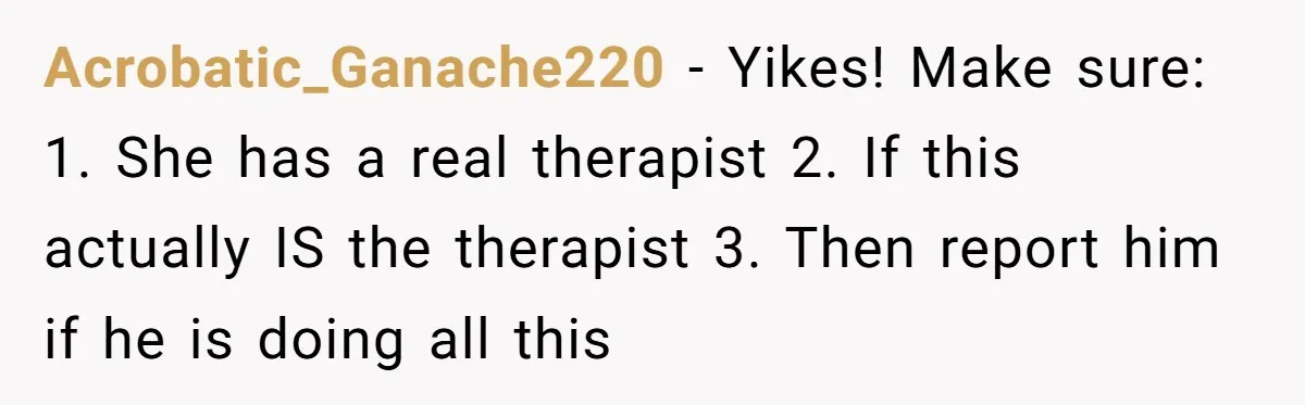 Acrobatic_Ganache220 − Yikes! Make sure: 1. She has a real therapist 2. If this actually IS the therapist 3. Then report him if he is doing all this