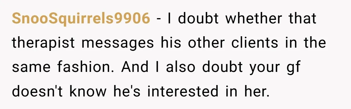 SnooSquirrels9906 − I doubt whether that therapist messages his other clients in the same fashion. And I also doubt your gf doesn't know he's interested in her. ​