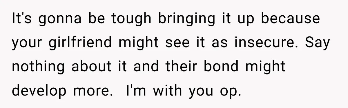 It's gonna be tough bringing it up because your girlfriend might see it as insecure. Say nothing about it and their bond might develop more. ​ I'm with you op.