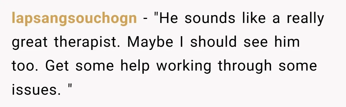 lapsangsouchogn − "He sounds like a really great therapist. Maybe I should see him too. Get some help working through some issues. "