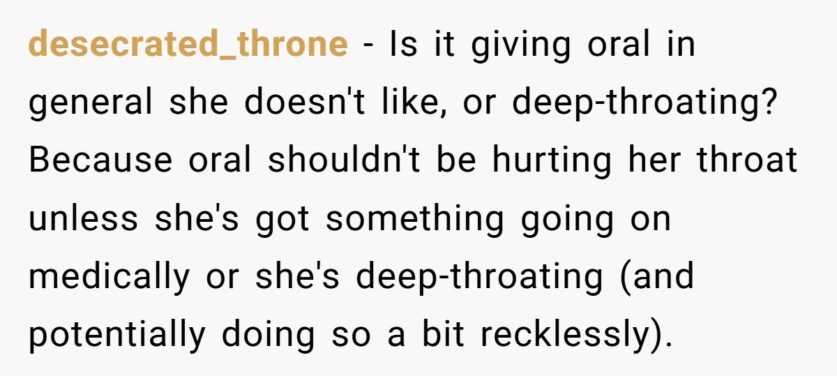 desecrated_throne − Is it giving oral in general she doesn't like, or deep-throating? Because oral shouldn't be hurting her throat unless she's got something going on medically or she's deep-throating...