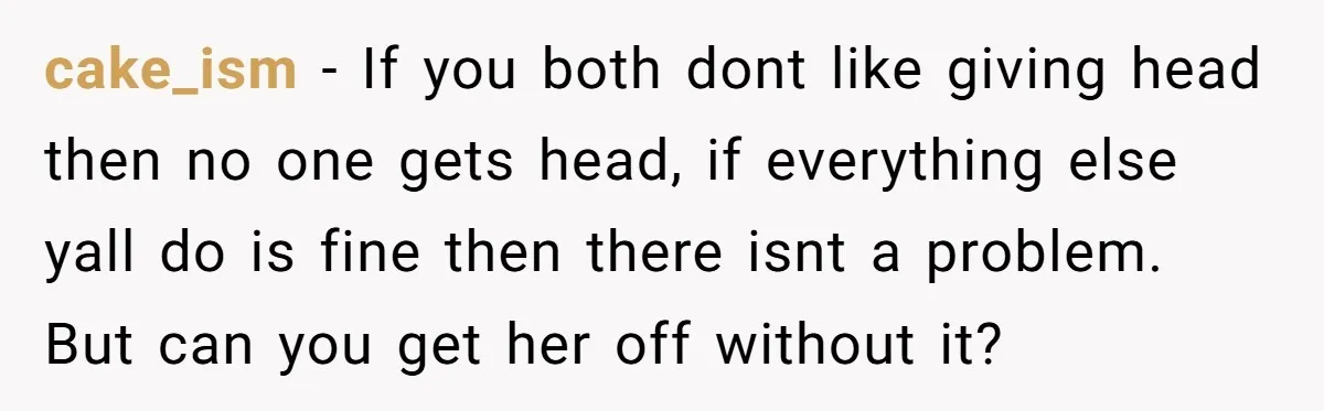 cake_ism − If you both dont like giving head then no one gets head, if everything else yall do is fine then there isnt a problem. But can you get...