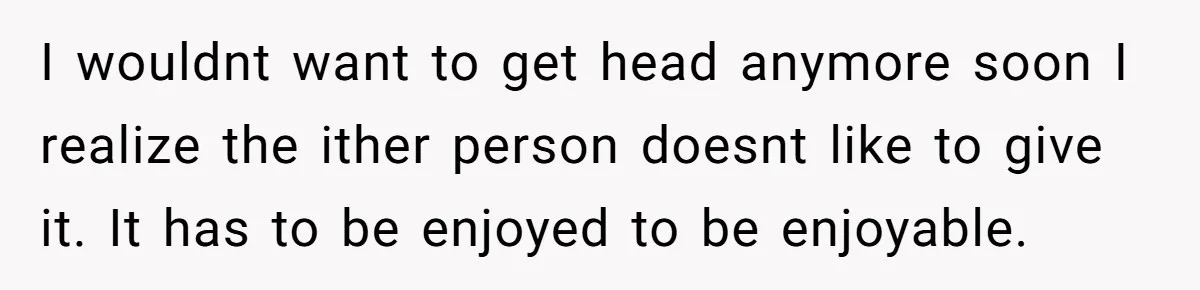 I wouldnt want to get head anymore soon I realize the ither person doesnt like to give it. It has to be enjoyed to be enjoyable.