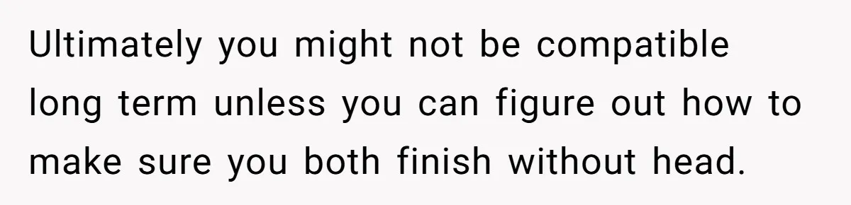 Ultimately you might not be compatible long term unless you can figure out how to make sure you both finish without head.
