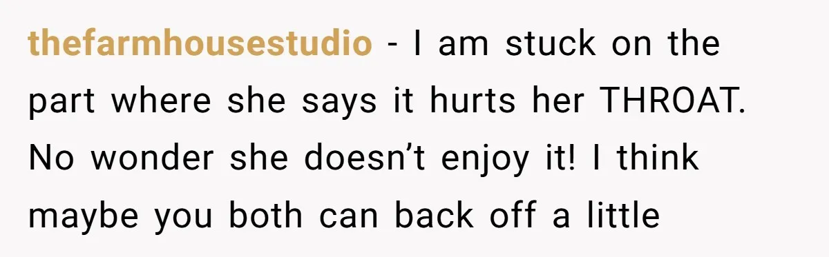 thefarmhousestudio − I am stuck on the part where she says it hurts her THROAT. No wonder she doesn’t enjoy it! I think maybe you both can back off a...
