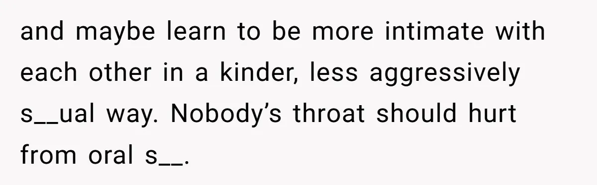 and maybe learn to be more intimate with each other in a kinder, less aggressively s__ual way. Nobody’s throat should hurt from oral s__.