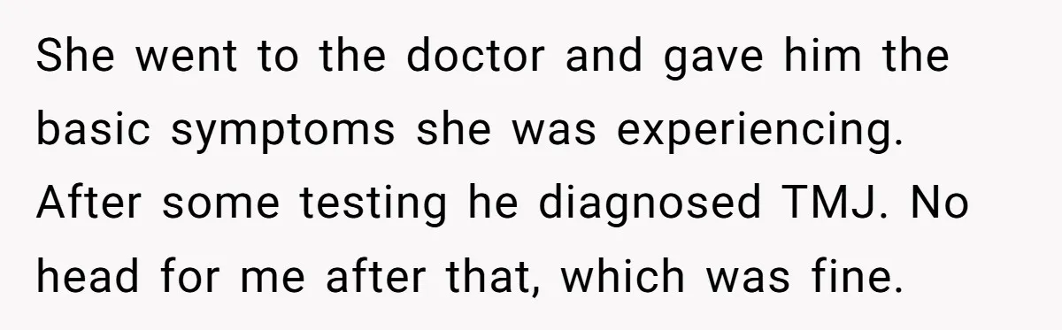 She went to the doctor and gave him the basic symptoms she was experiencing. After some testing he diagnosed TMJ. No head for me after that, which was fine.