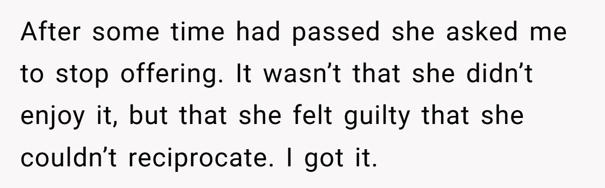 After some time had passed she asked me to stop offering. It wasn’t that she didn’t enjoy it, but that she felt guilty that she couldn’t reciprocate. I got it.