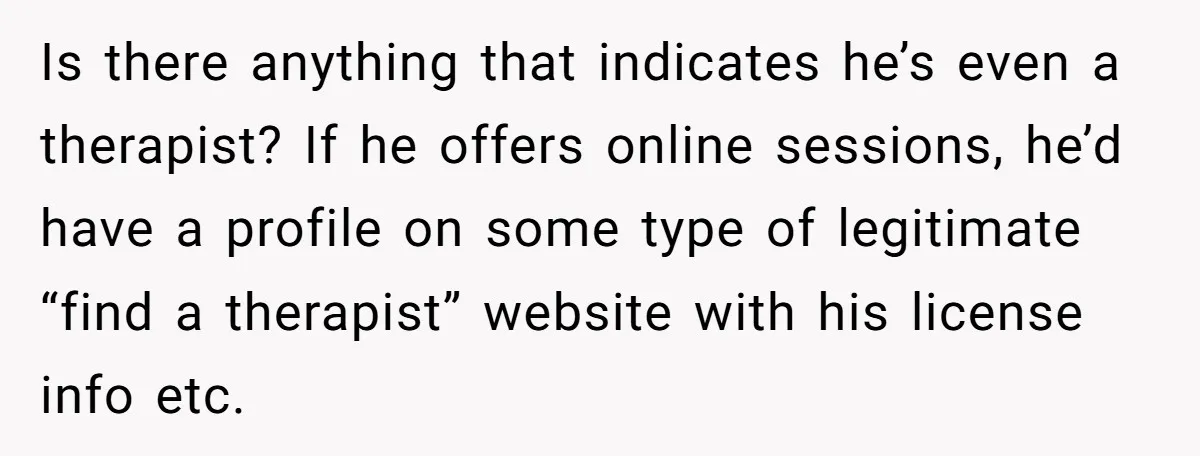 Is there anything that indicates he’s even a therapist? If he offers online sessions, he’d have a profile on some type of legitimate “find a therapist” website with his license...