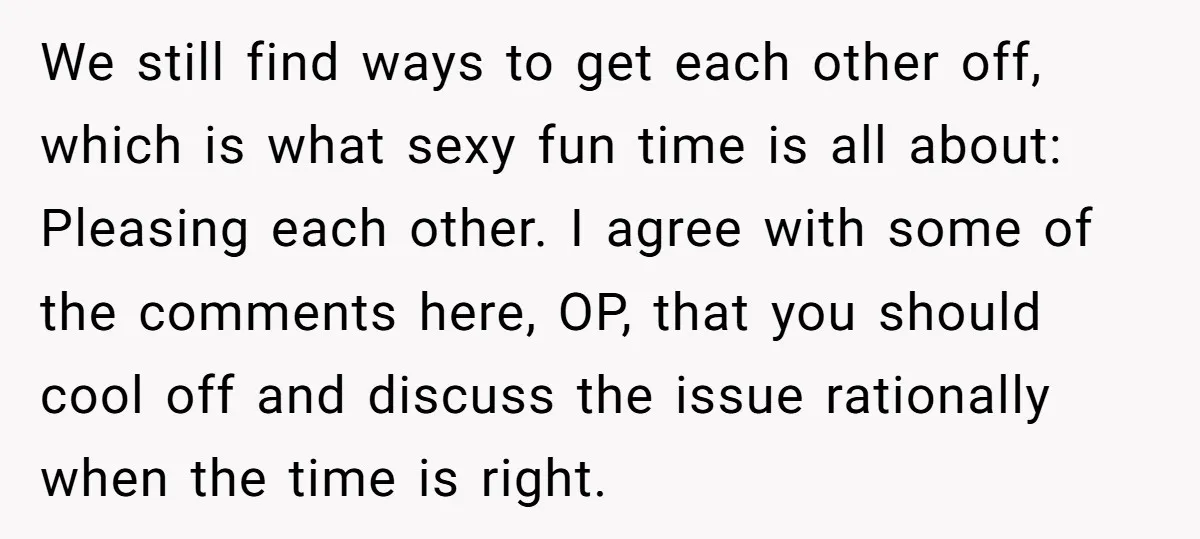 We still find ways to get each other off, which is what sexy fun time is all about: Pleasing each other. I agree with some of the comments here, OP,...