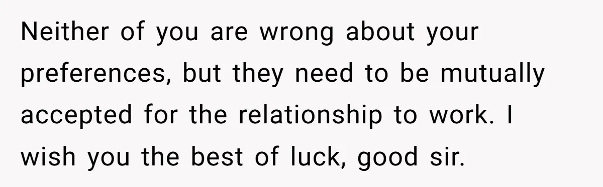 Neither of you are wrong about your preferences, but they need to be mutually accepted for the relationship to work. I wish you the best of luck, good sir.
