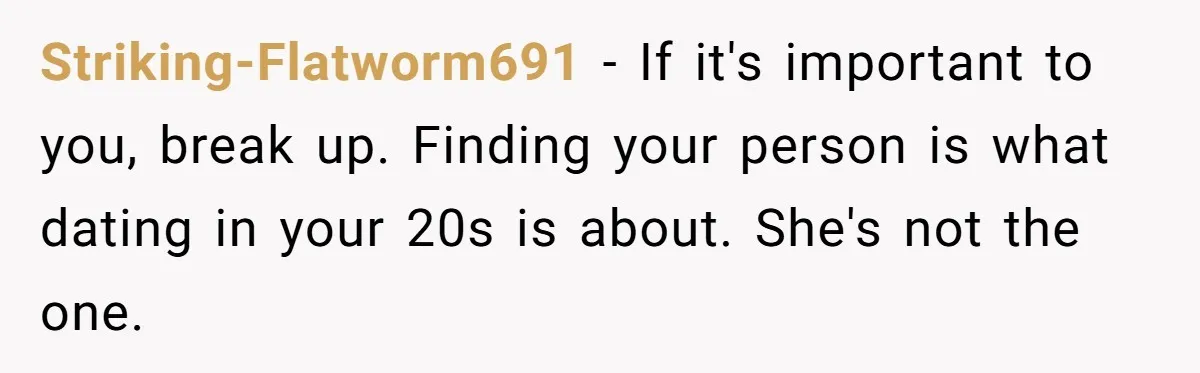 Striking-Flatworm691 − If it's important to you, break up. Finding your person is what dating in your 20s is about. She's not the one.