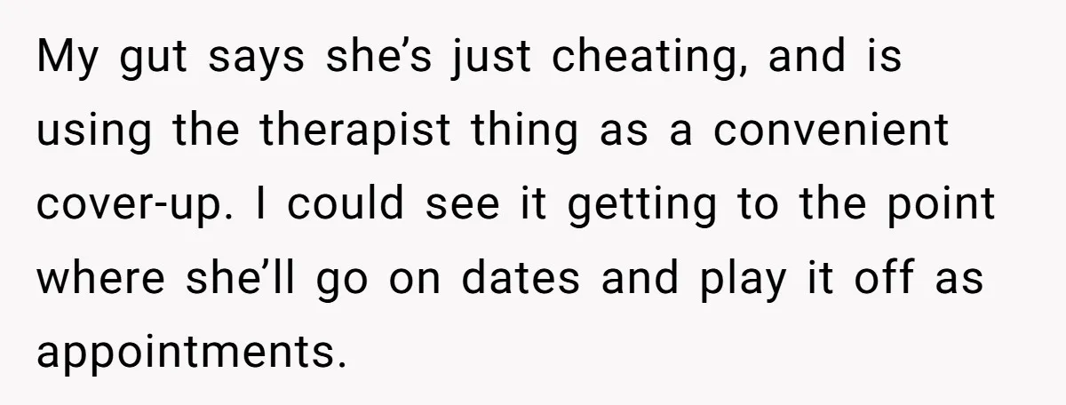 My gut says she’s just cheating, and is using the therapist thing as a convenient cover-up. I could see it getting to the point where she’ll go on dates and...