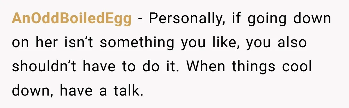 AnOddBoiledEgg − Personally, if going down on her isn’t something you like, you also shouldn’t have to do it. When things cool down, have a talk.