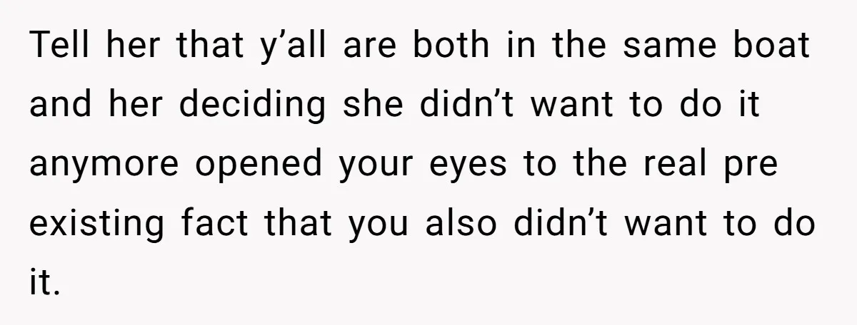 Tell her that y’all are both in the same boat and her deciding she didn’t want to do it anymore opened your eyes to the real pre existing fact that...
