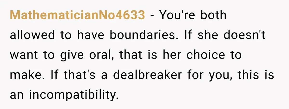 MathematicianNo4633 − You're both allowed to have boundaries. If she doesn't want to give oral, that is her choice to make. If that's a dealbreaker for you, this is an...