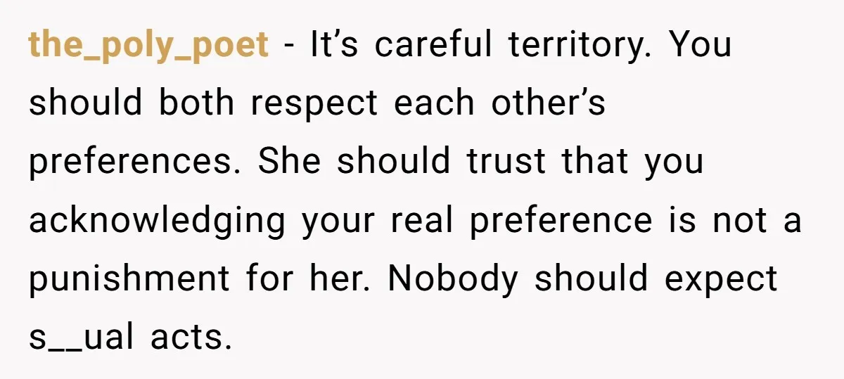 the_poly_poet − It’s careful territory. You should both respect each other’s preferences. She should trust that you acknowledging your real preference is not a punishment for her. Nobody should expect...