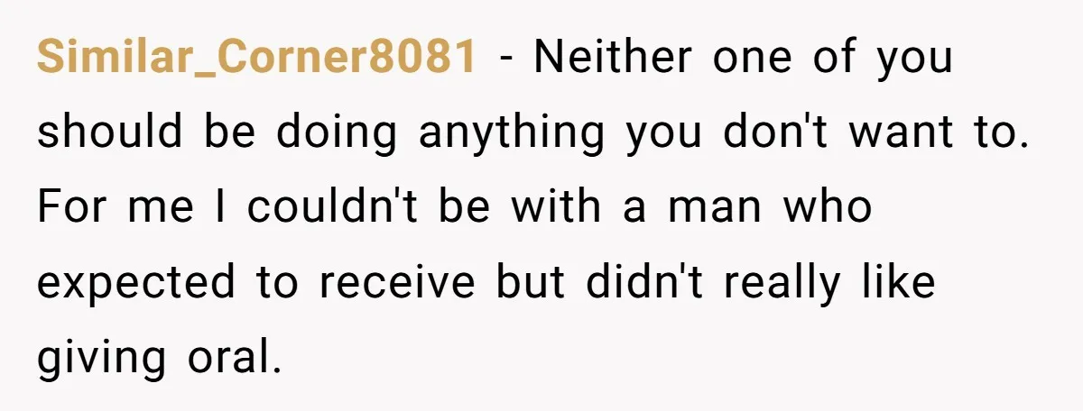 Similar_Corner8081 − Neither one of you should be doing anything you don't want to. For me I couldn't be with a man who expected to receive but didn't really like...