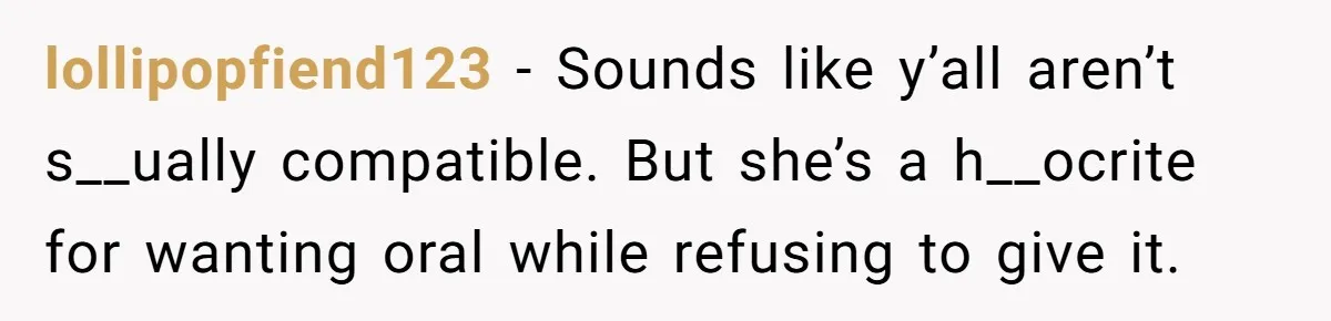 lollipopfiend123 − Sounds like y’all aren’t s__ually compatible. But she’s a h__ocrite for wanting oral while refusing to give it.