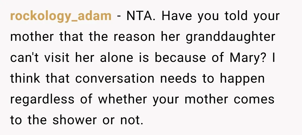 rockology_adam − NTA. Have you told your mother that the reason her granddaughter can't visit her alone is because of Mary? I think that conversation needs to happen regardless of...