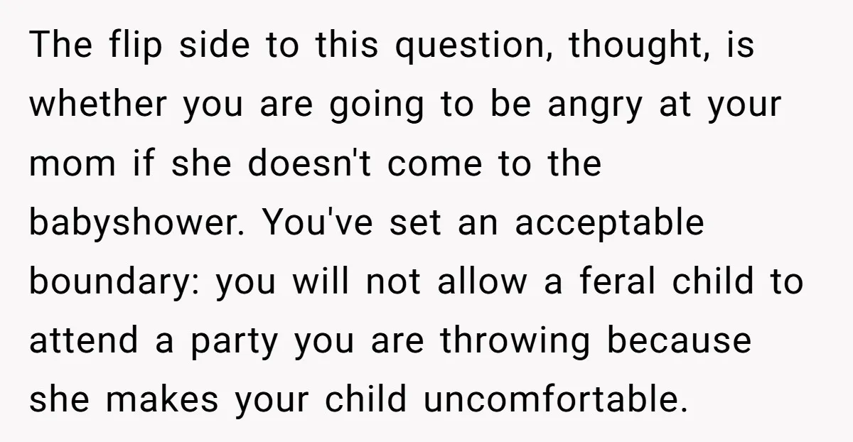 The flip side to this question, thought, is whether you are going to be angry at your mom if she doesn't come to the babyshower. You've set an acceptable boundary:...