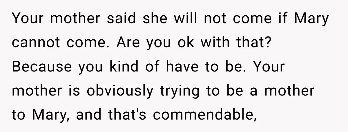 Your mother said she will not come if Mary cannot come. Are you ok with that? Because you kind of have to be. Your mother is obviously trying to be...