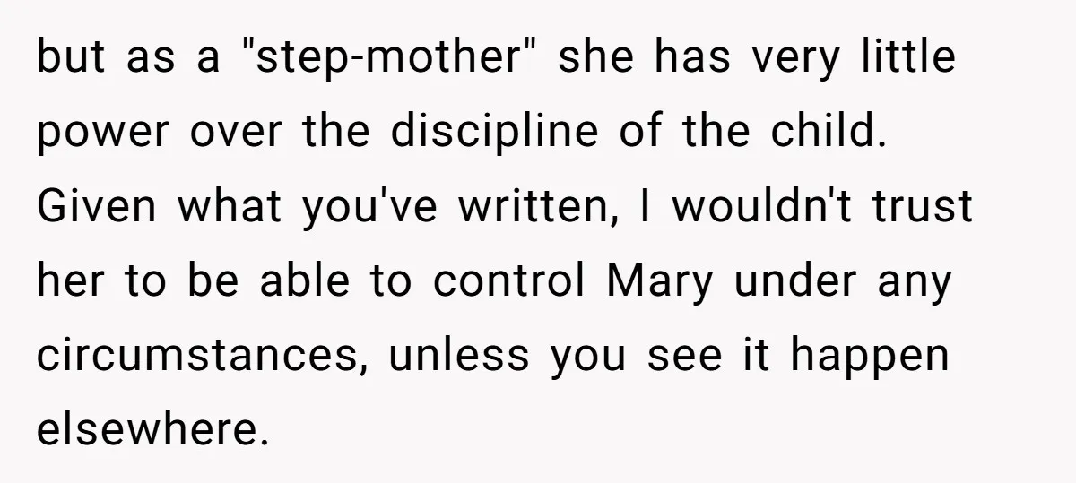 but as a "step-mother" she has very little power over the discipline of the child. Given what you've written, I wouldn't trust her to be able to control Mary under...