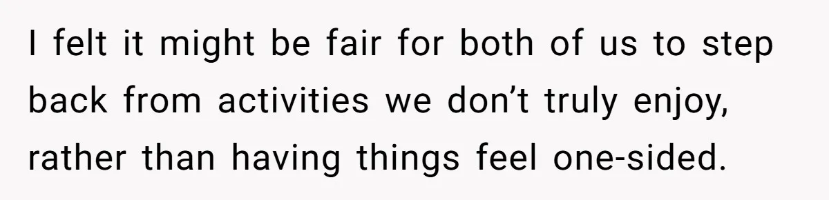 I felt it might be fair for both of us to step back from activities we don’t truly enjoy, rather than having things feel one-sided.