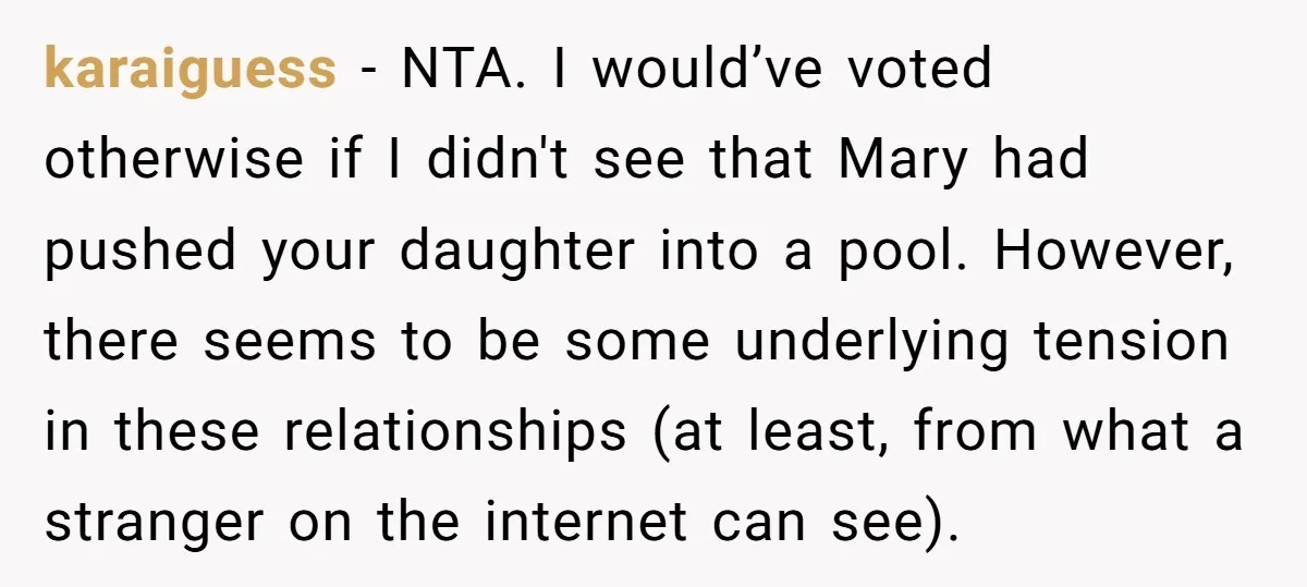 karaiguess − NTA. I would’ve voted otherwise if I didn't see that Mary had pushed your daughter into a pool. However, there seems to be some underlying tension in these...