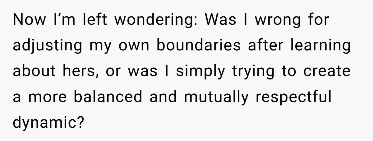 Now I’m left wondering: Was I wrong for adjusting my own boundaries after learning about hers, or was I simply trying to create a more balanced and mutually respectful dynamic?